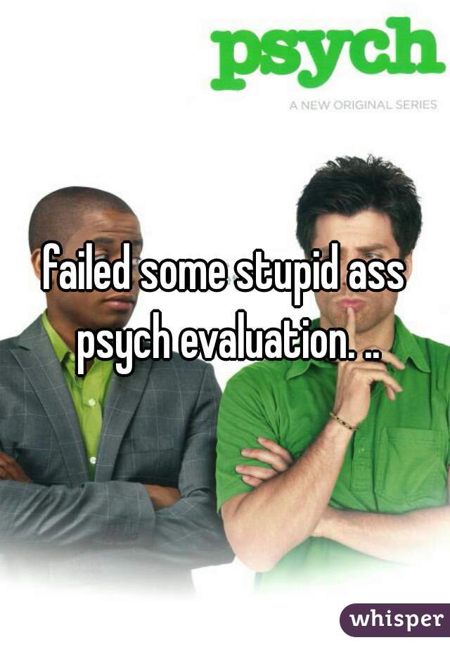 failed some stupid ass psych evaluation. ..