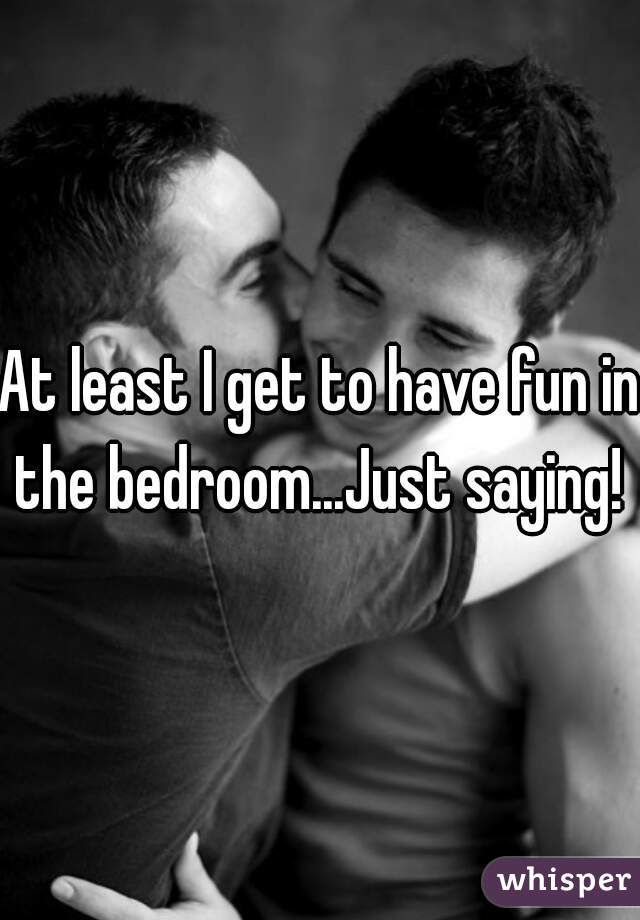 At least I get to have fun in the bedroom...Just saying! 