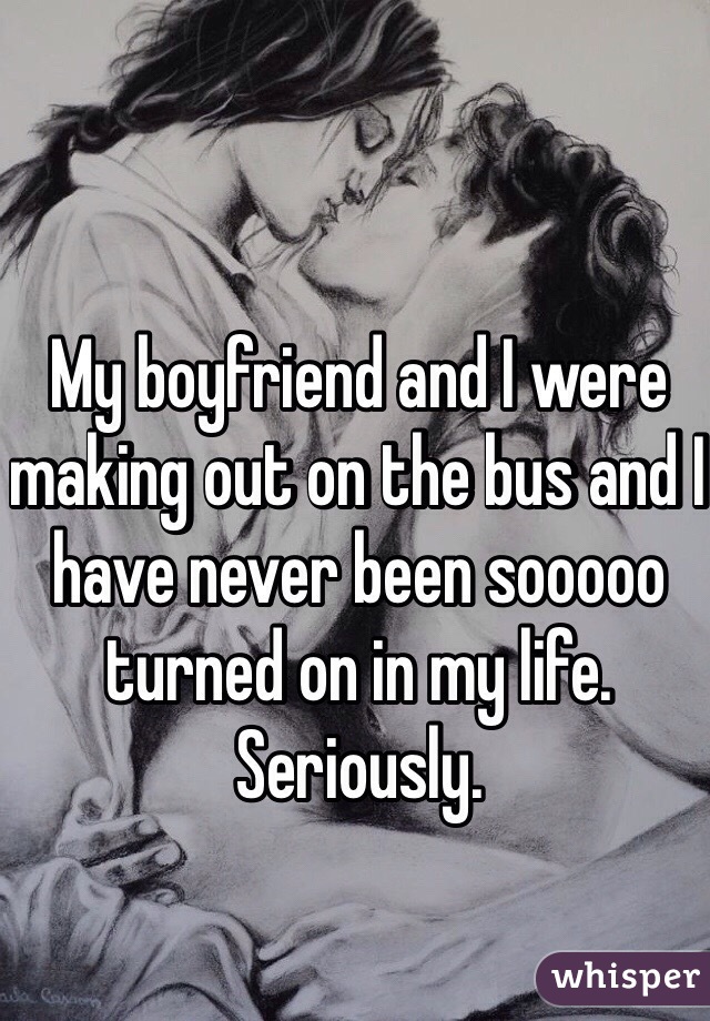 My boyfriend and I were making out on the bus and I have never been sooooo turned on in my life. Seriously.