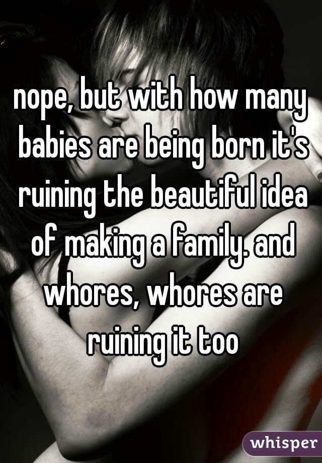nope, but with how many babies are being born it's ruining the beautiful idea of making a family. and whores, whores are ruining it too