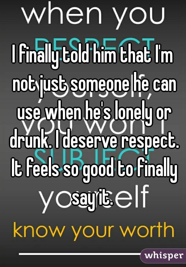 I finally told him that I'm not just someone he can use when he's lonely or drunk. I deserve respect. It feels so good to finally say it. 