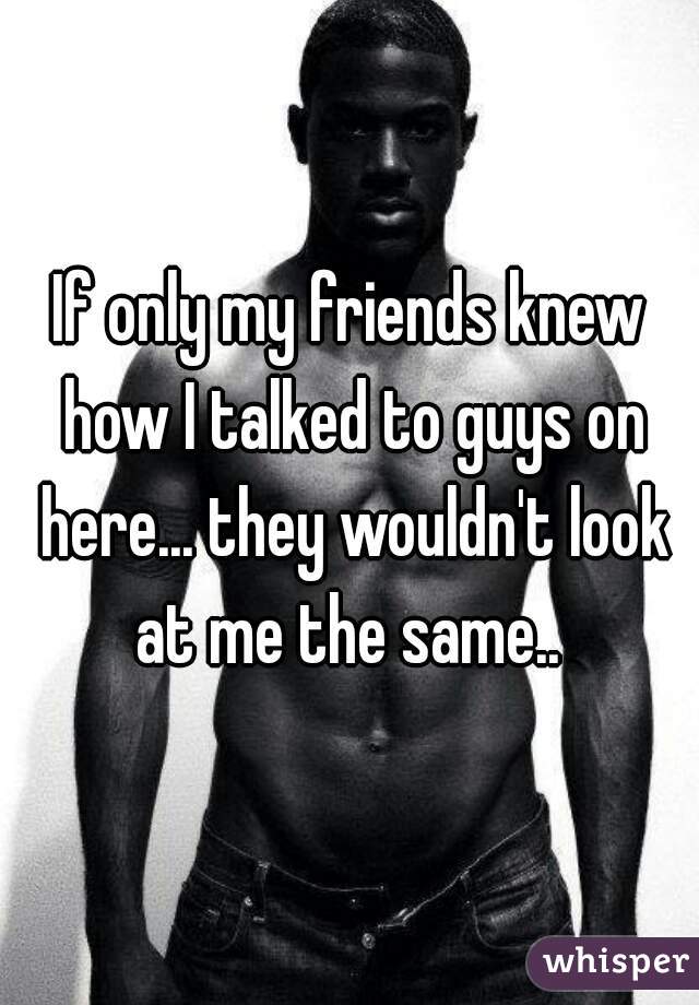 If only my friends knew how I talked to guys on here... they wouldn't look at me the same.. 