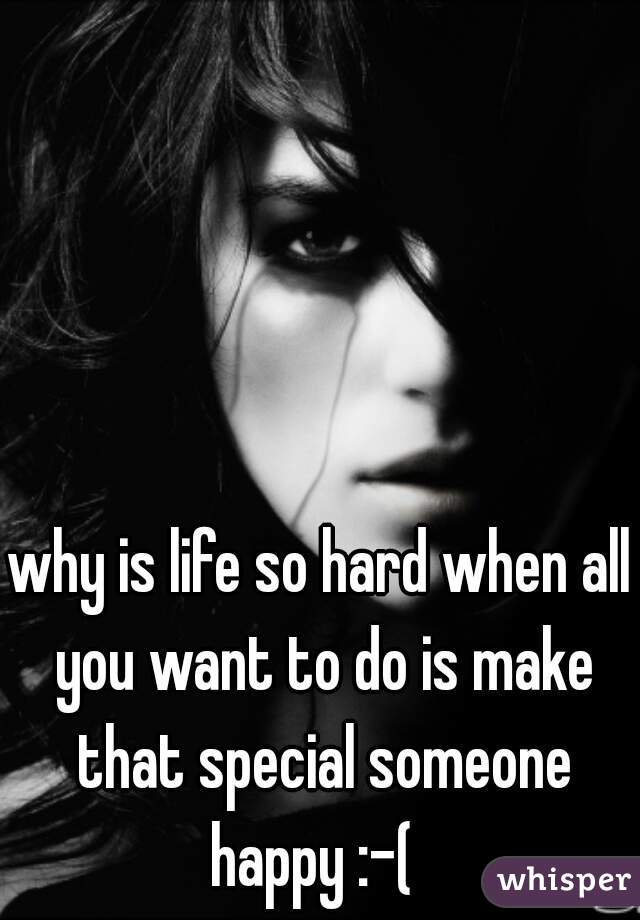 why is life so hard when all you want to do is make that special someone happy :-(  