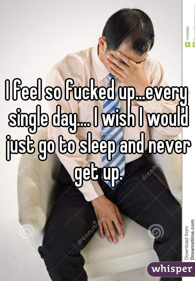 I feel so fucked up...every single day.... I wish I would just go to sleep and never get up.