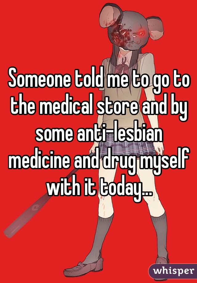 Someone told me to go to the medical store and by some anti-lesbian medicine and drug myself with it today...