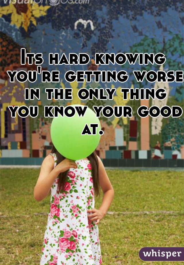 Its hard knowing you're getting worse in the only thing you know your good at. 