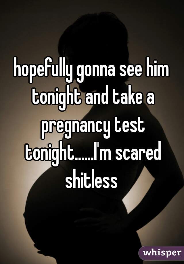hopefully gonna see him tonight and take a pregnancy test tonight......I'm scared shitless 