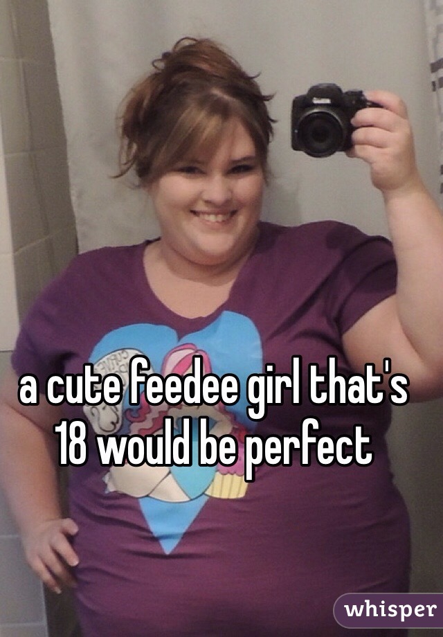 a cute feedee girl that's 18 would be perfect 