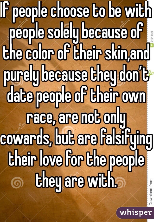 If people choose to be with 
people solely because of the color of their skin,and purely because they don’t date people of their own race, are not only cowards, but are falsifying their love for the people they are with.

