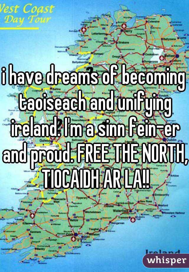 i have dreams of becoming taoiseach and unifying ireland. I'm a sinn fein-er and proud. FREE THE NORTH, TIOCAIDH AR LA!!