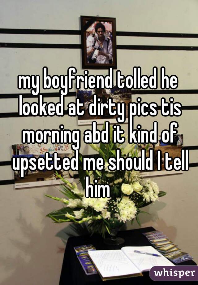 my boyfriend tolled he looked at dirty pics tis morning abd it kind of upsetted me should I tell him 