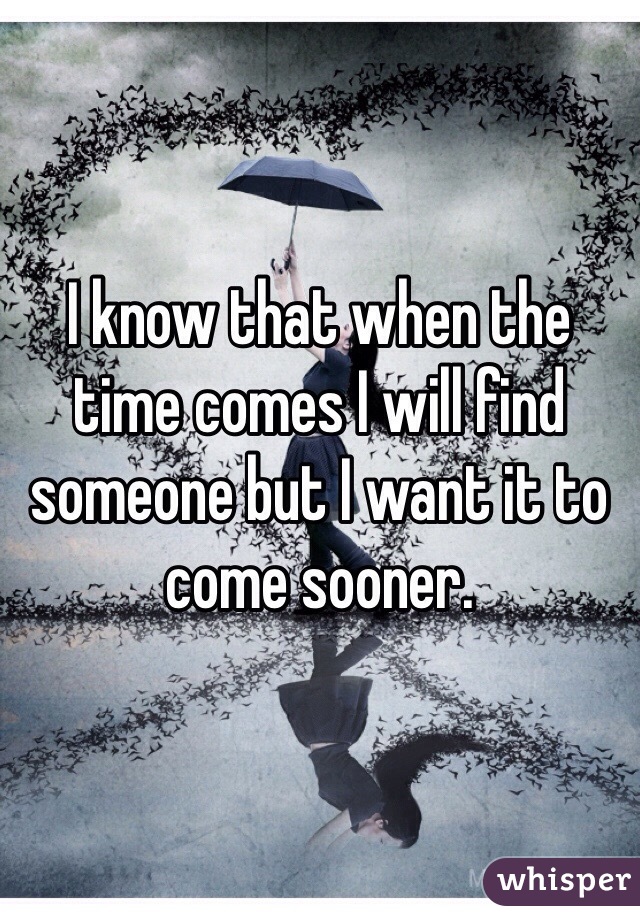 I know that when the time comes I will find someone but I want it to come sooner. 
