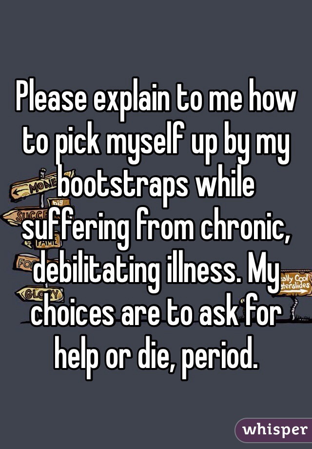 Please explain to me how to pick myself up by my bootstraps while suffering from chronic, debilitating illness. My choices are to ask for help or die, period.