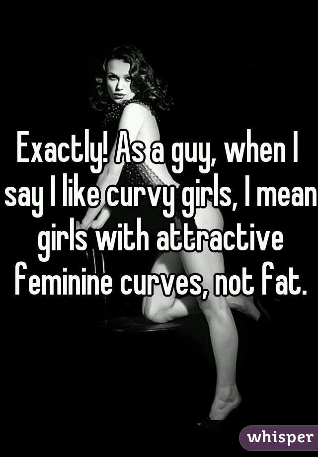Exactly! As a guy, when I say I like curvy girls, I mean girls with attractive feminine curves, not fat.