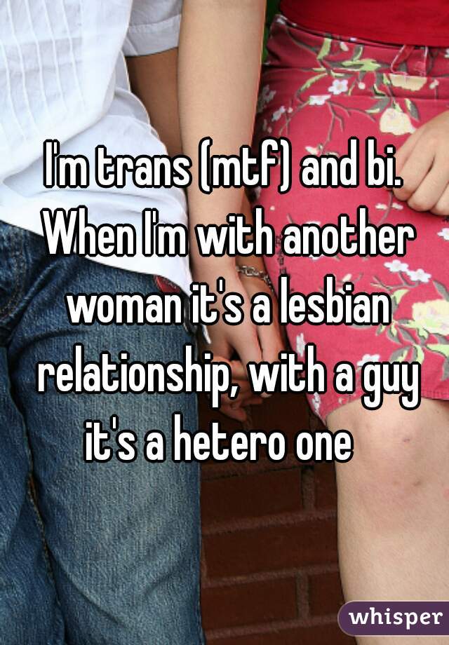 I'm trans (mtf) and bi. When I'm with another woman it's a lesbian relationship, with a guy it's a hetero one  