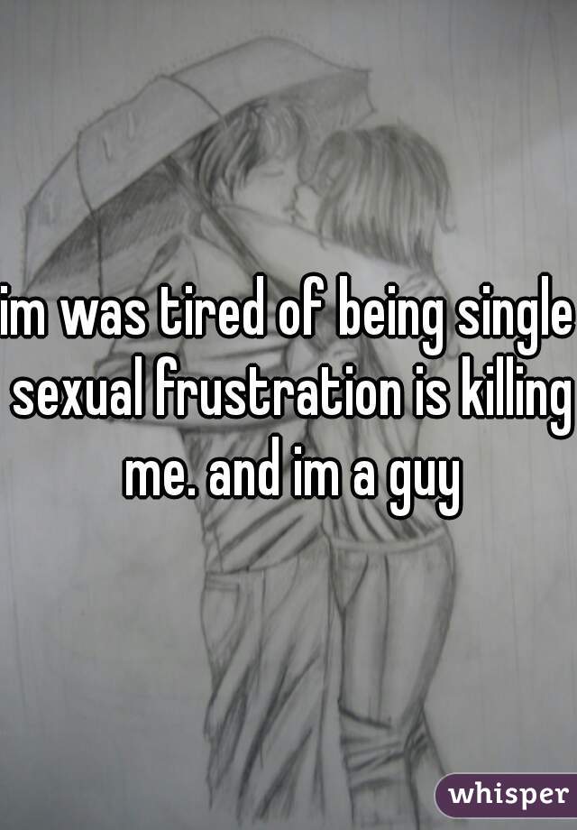 im was tired of being single sexual frustration is killing me. and im a guy