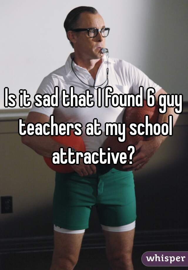 Is it sad that I found 6 guy teachers at my school attractive? 