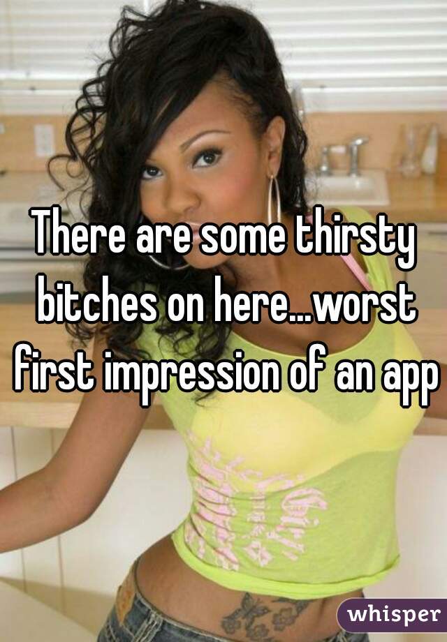 There are some thirsty bitches on here...worst first impression of an app