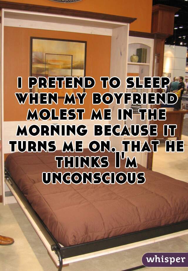 i pretend to sleep when my boyfriend molest me in the morning because it turns me on. that he thinks I'm unconscious 