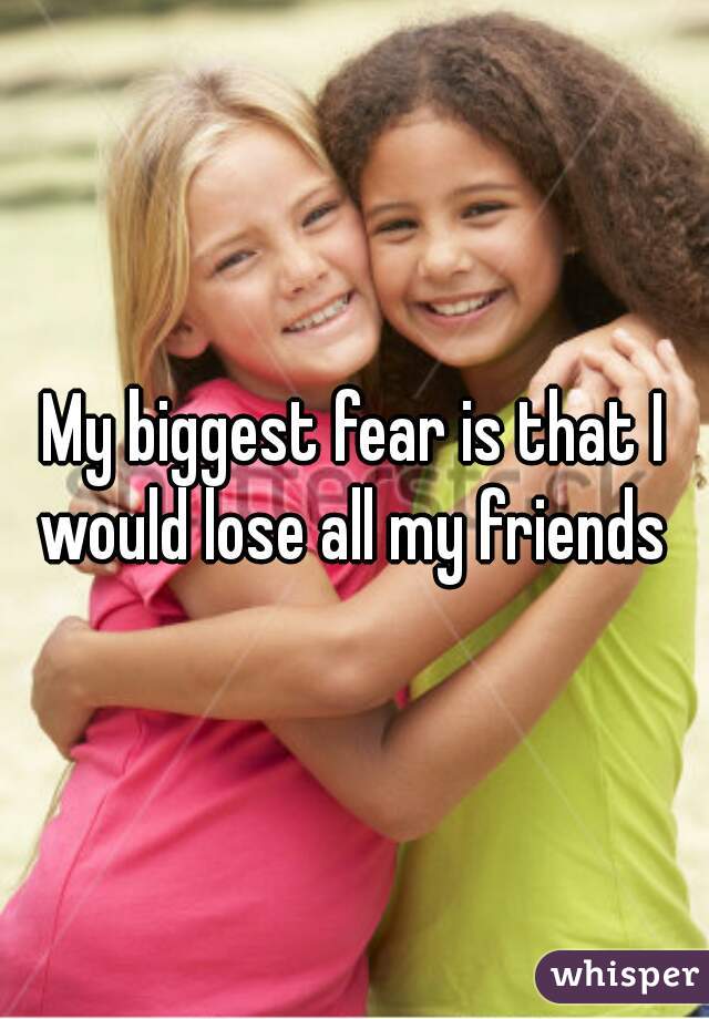 My biggest fear is that I would lose all my friends 