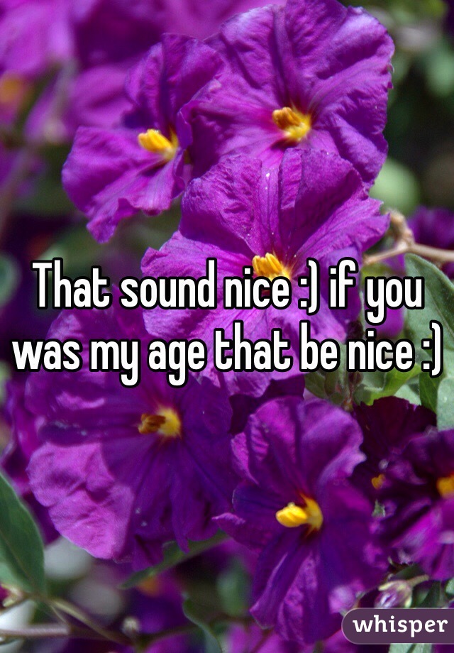 That sound nice :) if you was my age that be nice :)