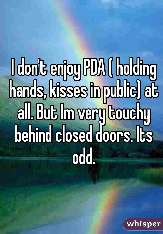 I don't enjoy PDA ( holding hands, kisses in public) at all. But Im very touchy behind closed doors. Its odd. 