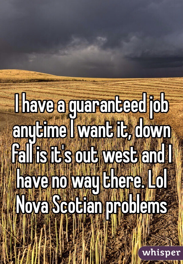 I have a guaranteed job anytime I want it, down fall is it's out west and I have no way there. Lol Nova Scotian problems 