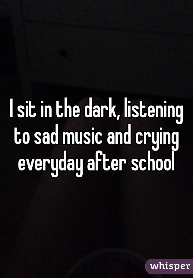 I sit in the dark, listening to sad music and crying everyday after school 