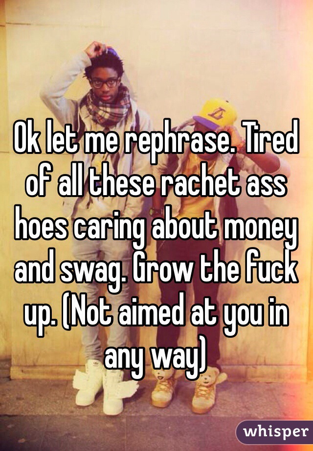 Ok let me rephrase. Tired of all these rachet ass hoes caring about money and swag. Grow the fuck up. (Not aimed at you in any way)