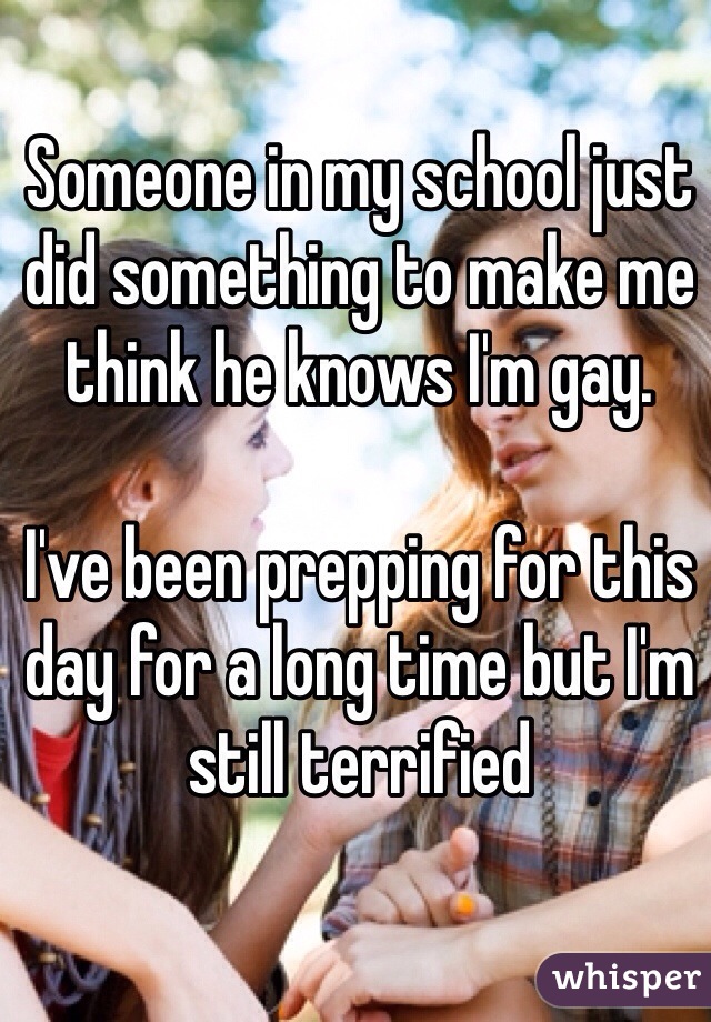 Someone in my school just did something to make me think he knows I'm gay. 

I've been prepping for this day for a long time but I'm still terrified