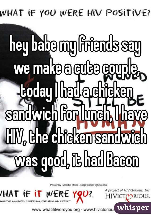 hey babe my friends say we make a cute couple, today I had a chicken sandwich for lunch, I have HIV, the chicken sandwich was good, it had Bacon