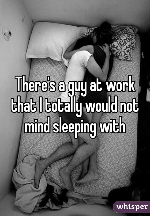 There's a guy at work that I totally would not mind sleeping with 