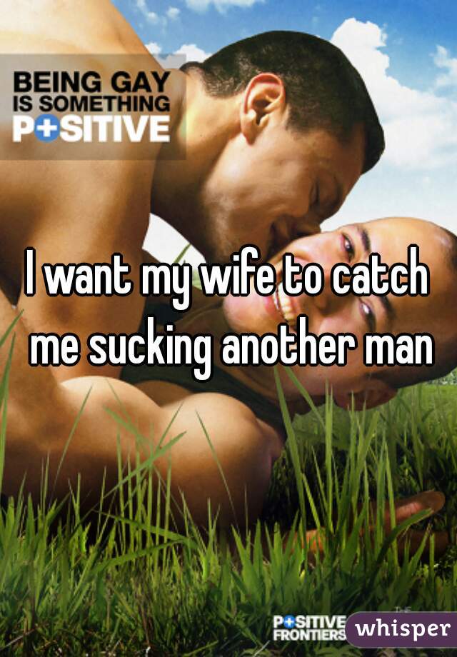 I want my wife to catch me sucking another man