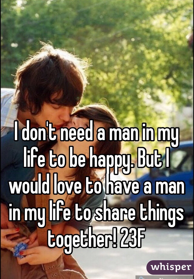 I don't need a man in my life to be happy. But I would love to have a man in my life to share things together! 23F
