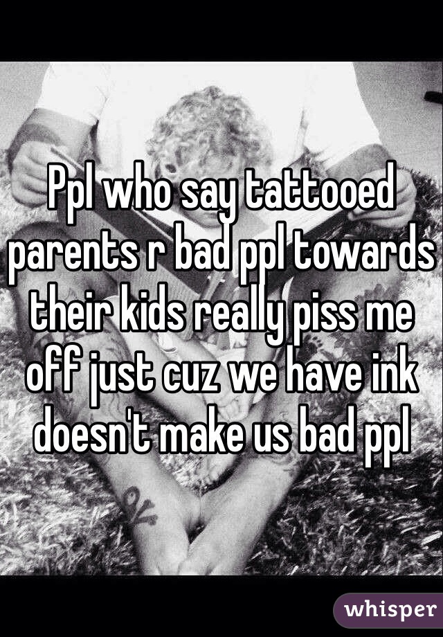 Ppl who say tattooed parents r bad ppl towards their kids really piss me off just cuz we have ink doesn't make us bad ppl 