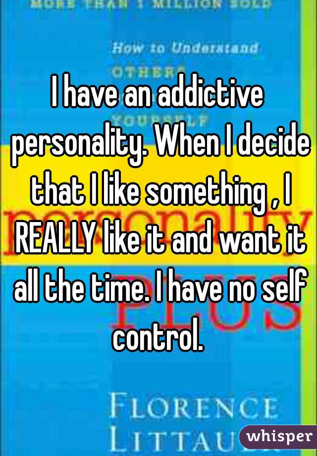 I have an addictive personality. When I decide that I like something , I REALLY like it and want it all the time. I have no self control. 