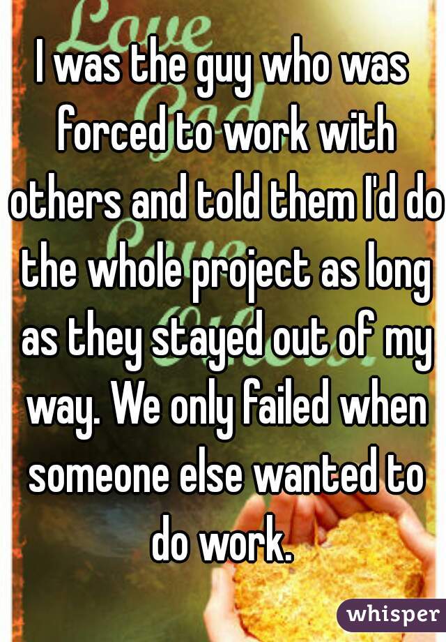 I was the guy who was forced to work with others and told them I'd do the whole project as long as they stayed out of my way. We only failed when someone else wanted to do work. 
