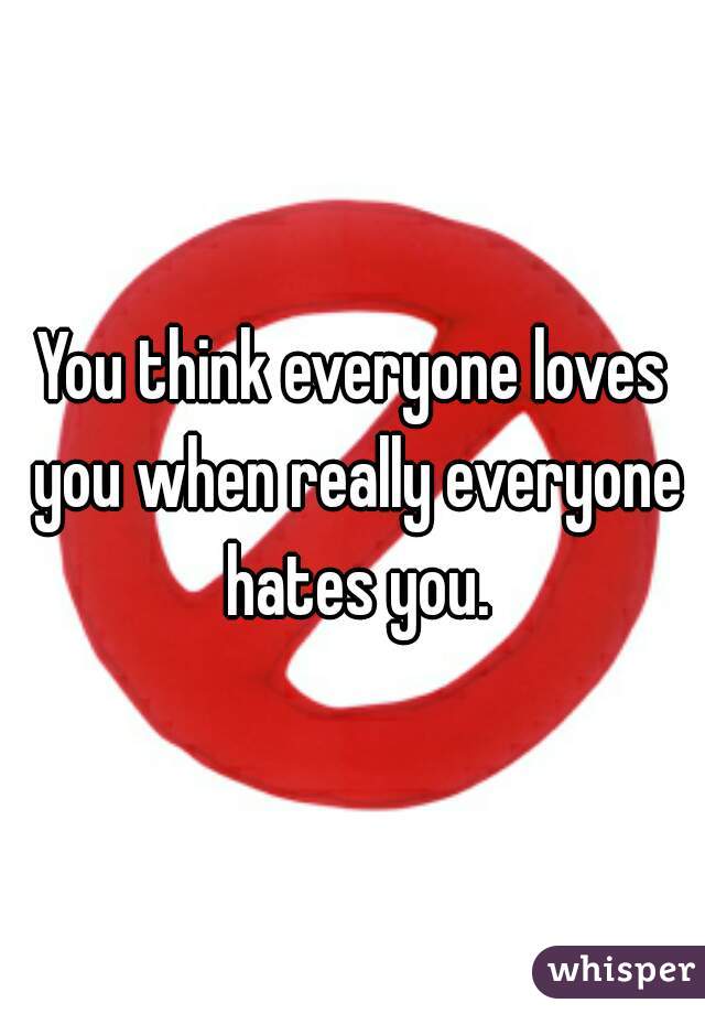You think everyone loves you when really everyone hates you.