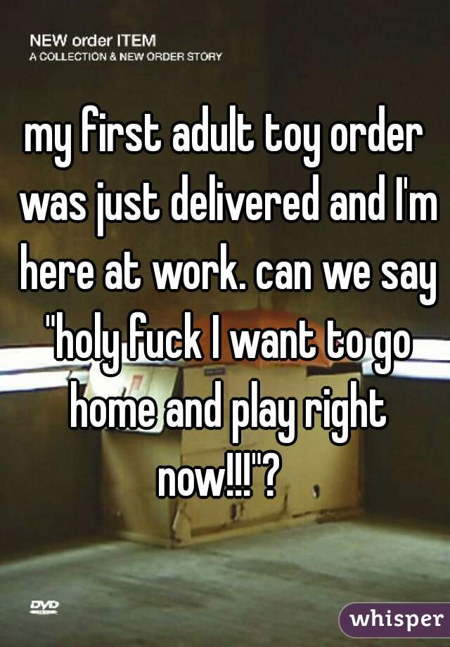 my first adult toy order was just delivered and I'm here at work. can we say "holy fuck I want to go home and play right now!!!"?  