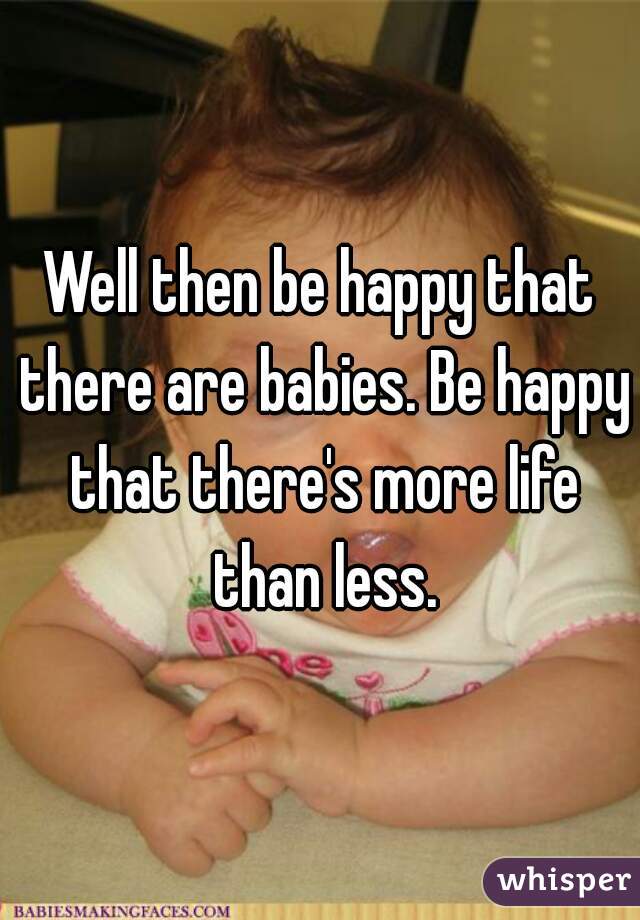 Well then be happy that there are babies. Be happy that there's more life than less.