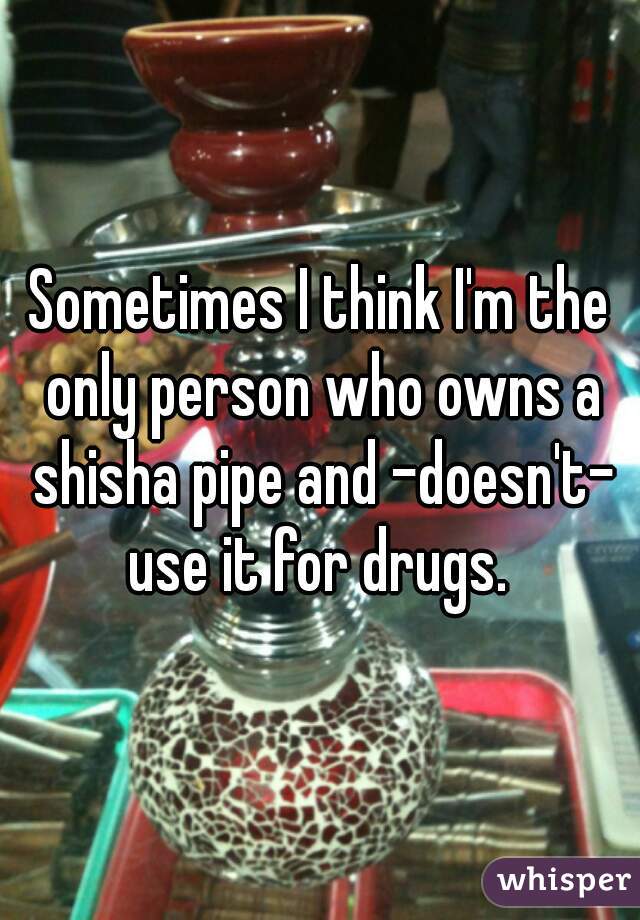 Sometimes I think I'm the only person who owns a shisha pipe and -doesn't- use it for drugs. 