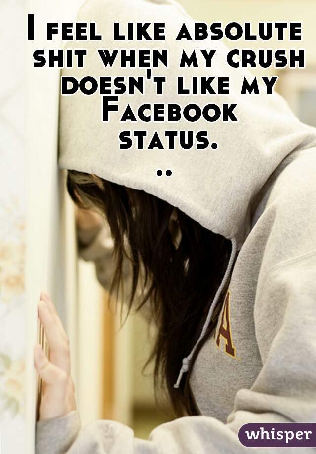 I feel like absolute shit when my crush doesn't like my Facebook status...
