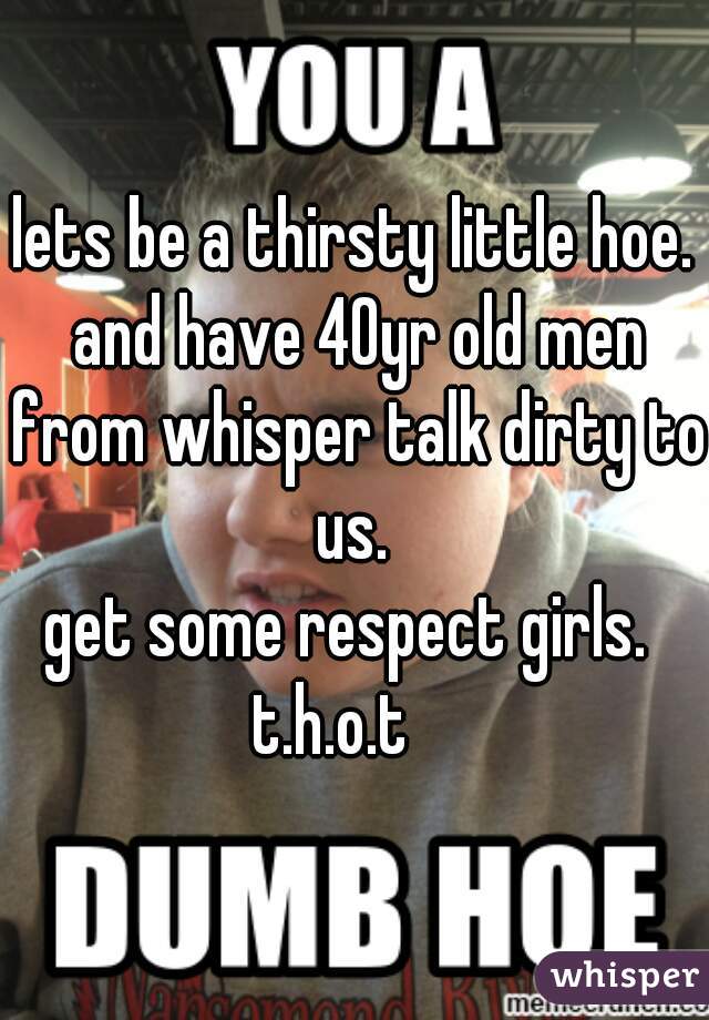 lets be a thirsty little hoe. and have 40yr old men from whisper talk dirty to us. 
get some respect girls. 
t.h.o.t   