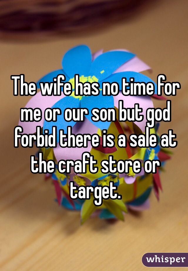 The wife has no time for me or our son but god forbid there is a sale at the craft store or target. 