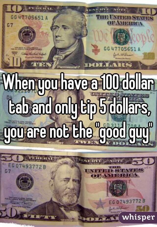 When you have a 100 dollar tab and only tip 5 dollars, you are not the "good guy" 