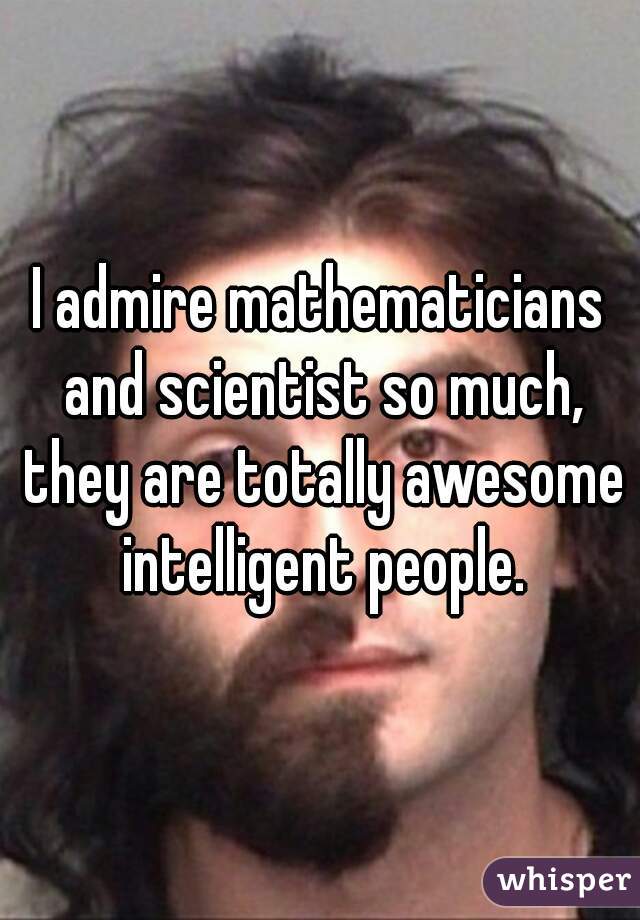 I admire mathematicians and scientist so much, they are totally awesome intelligent people.