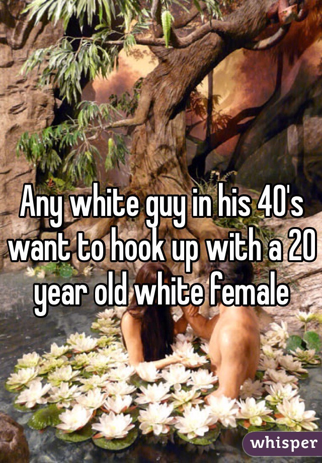 Any white guy in his 40's want to hook up with a 20 year old white female 