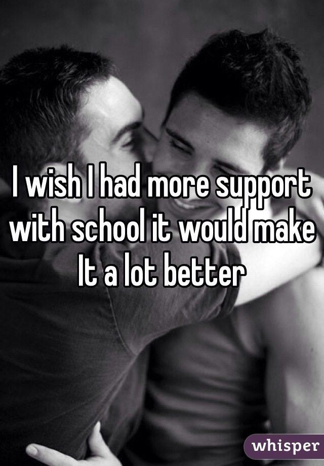 I wish I had more support with school it would make It a lot better 