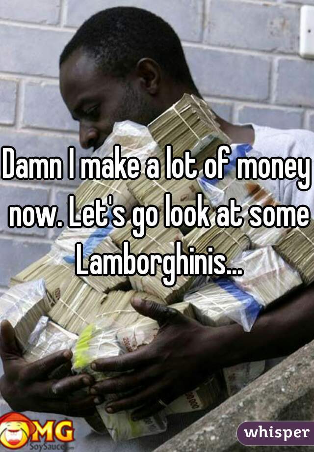 Damn I make a lot of money now. Let's go look at some Lamborghinis...