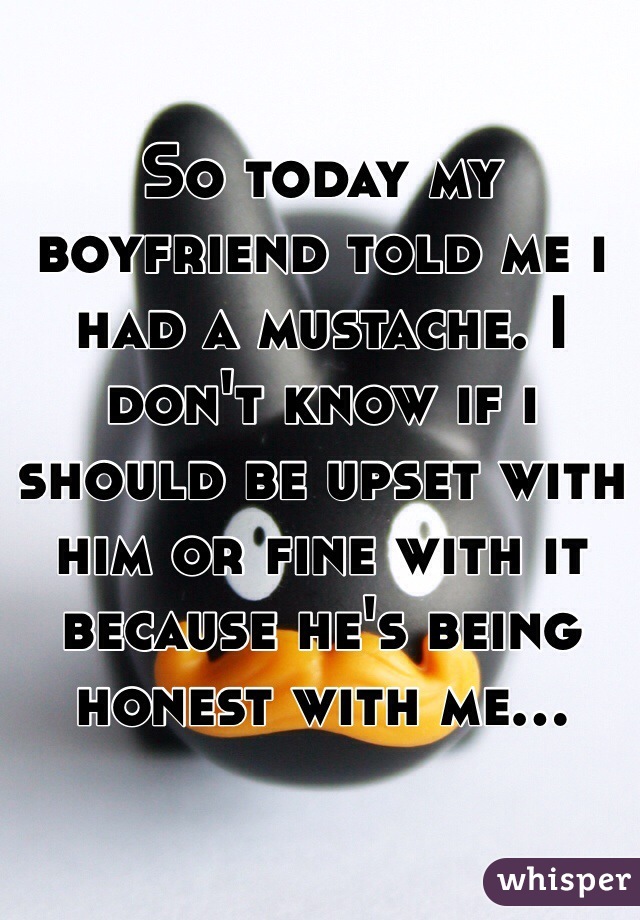 So today my boyfriend told me i had a mustache. I don't know if i should be upset with him or fine with it because he's being honest with me...